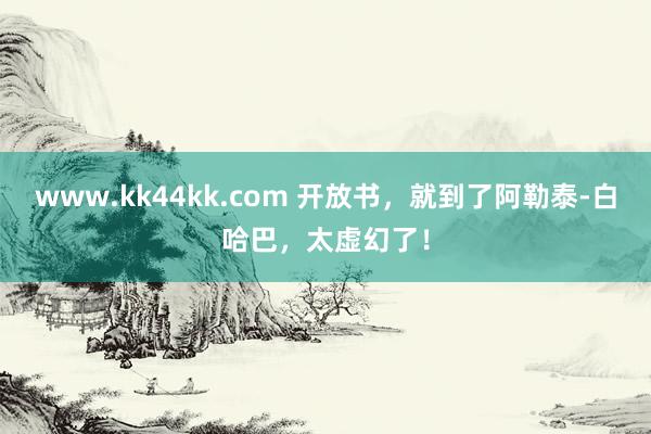 www.kk44kk.com 开放书,就到了阿勒泰-白哈巴,太虚幻了!