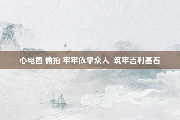 心电图 偷拍 牢牢依靠众人  筑牢吉利基石