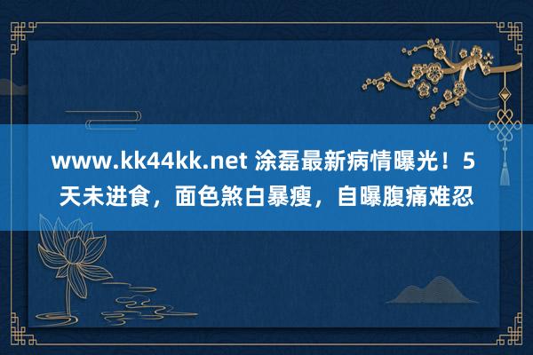 www.kk44kk.net 涂磊最新病情曝光！5 天未进食，面色煞白暴瘦，自曝腹痛难忍