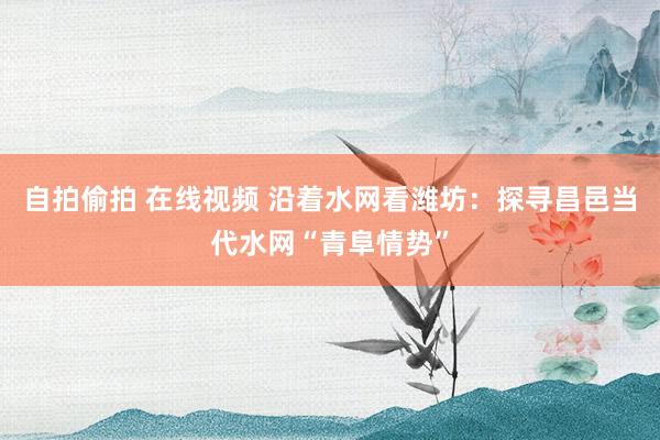 自拍偷拍 在线视频 沿着水网看潍坊:探寻昌邑当代水网“青阜情势”