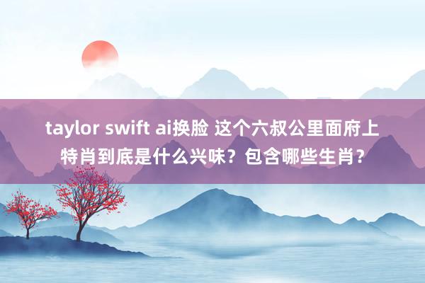 taylor swift ai换脸 这个六叔公里面府上特肖到底是什么兴味？包含哪些生肖？