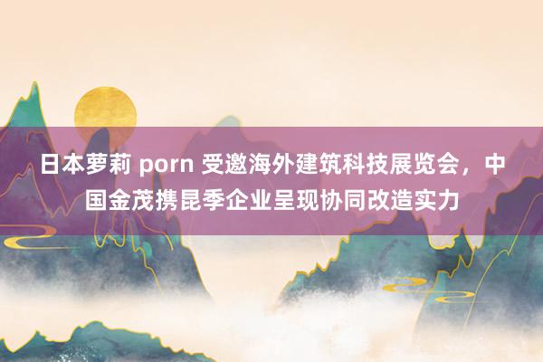 日本萝莉 porn 受邀海外建筑科技展览会，中国金茂携昆季企业呈现协同改造实力