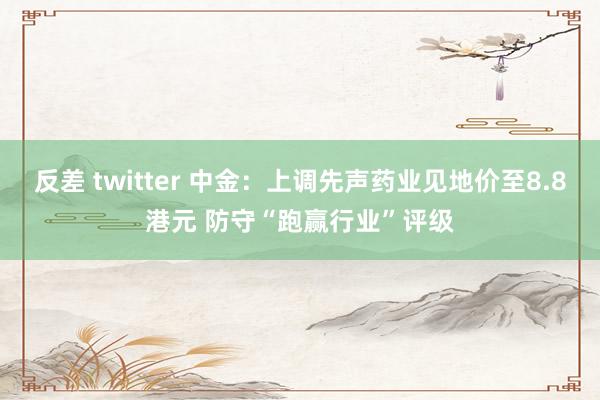 反差 twitter 中金：上调先声药业见地价至8.8港元 防守“跑赢行业”评级