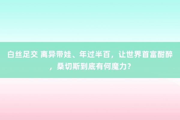 白丝足交 离异带娃、年过半百，让世界首富酣醉，桑切斯到底有何魔力？