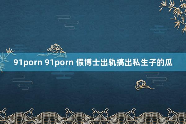 91porn 91porn 假博士出轨搞出私生子的瓜