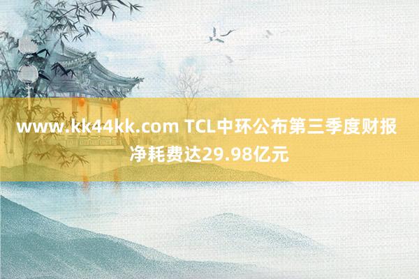 www.kk44kk.com TCL中环公布第三季度财报 净耗费达29.98亿元