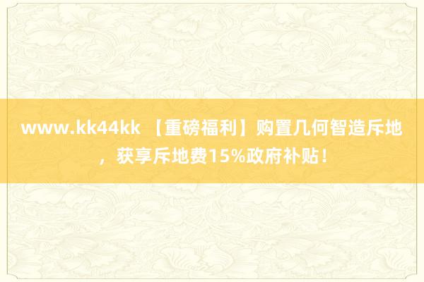 www.kk44kk 【重磅福利】购置几何智造斥地，获享斥地费15%政府补贴！