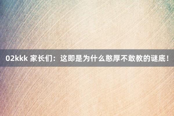 02kkk 家长们:这即是为什么憨厚不敢教的谜底!