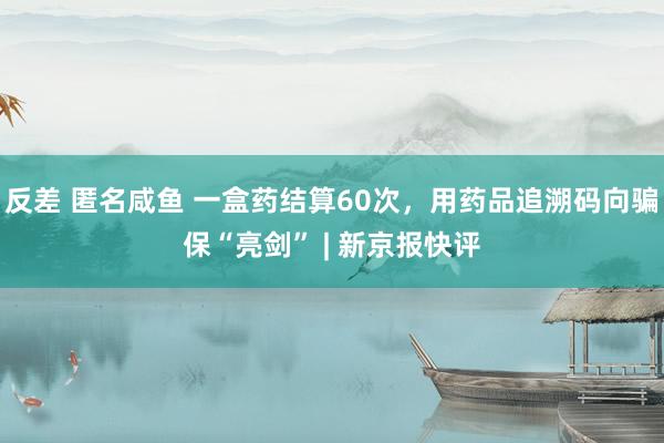 反差 匿名咸鱼 一盒药结算60次，用药品追溯码向骗保“亮剑” | 新京报快评