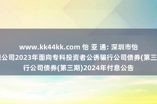 www.kk44kk.com 怡 亚 通: 深圳市怡亚通供应链股份有限公司2023年面向专科投资者公诱骗行公司债券(第三期)2024年付息公告