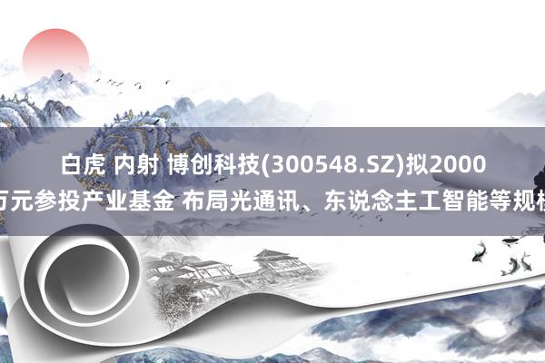 白虎 内射 博创科技(300548.SZ)拟2000万元参投产业基金 布局光通讯、东说念主工智能等规模