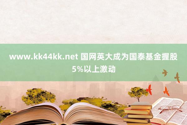www.kk44kk.net 国网英大成为国泰基金握股5%以上激动