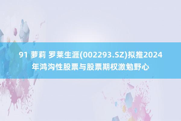 91 萝莉 罗莱生涯(002293.SZ)拟推2024年鸿沟性股票与股票期权激勉野心