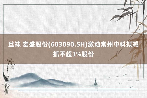 丝袜 宏盛股份(603090.SH)激动常州中科拟减抓不超3%股份