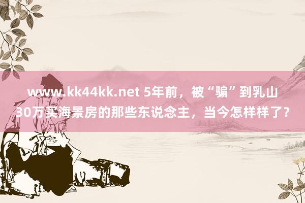 www.kk44kk.net 5年前，被“骗”到乳山30万买海景房的那些东说念主，当今怎样样了？