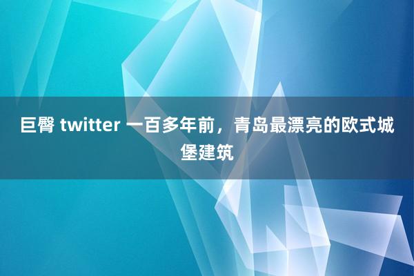 巨臀 twitter 一百多年前，青岛最漂亮的欧式城堡建筑