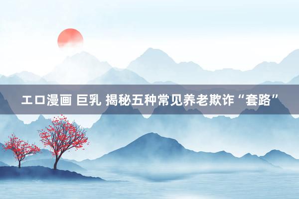 エロ漫画 巨乳 揭秘五种常见养老欺诈“套路”