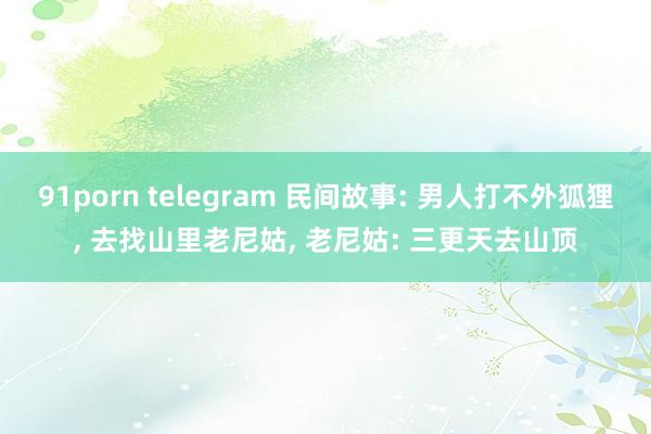 91porn telegram 民间故事: 男人打不外狐狸， 去找山里老尼姑， 老尼姑: 三更天去山顶
