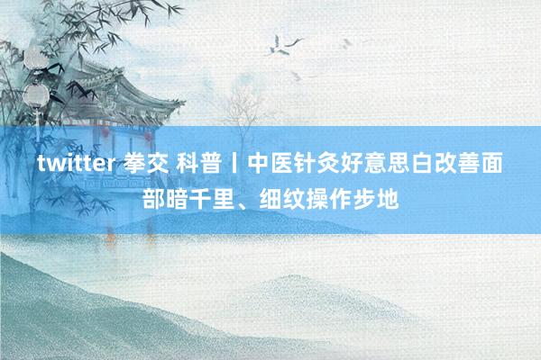 twitter 拳交 科普丨中医针灸好意思白改善面部暗千里、细纹操作步地