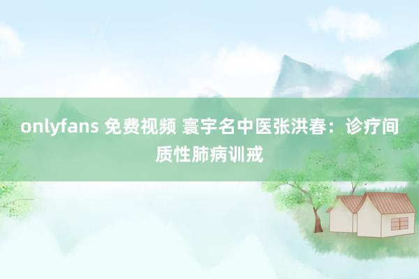 onlyfans 免费视频 寰宇名中医张洪春：诊疗间质性肺病训戒