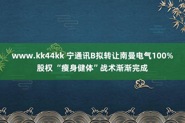 www.kk44kk 宁通讯B拟转让南曼电气100%股权 “瘦身健体”战术渐渐完成