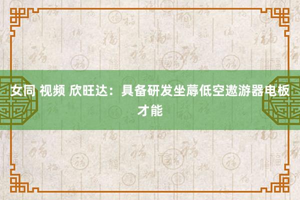 女同 视频 欣旺达：具备研发坐蓐低空遨游器电板才能