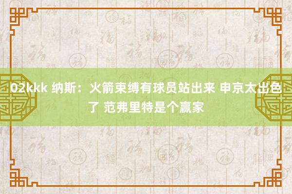 02kkk 纳斯：火箭束缚有球员站出来 申京太出色了 范弗里特是个赢家