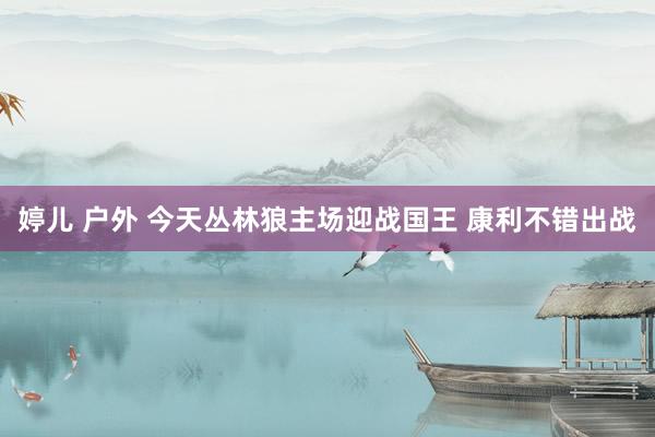 婷儿 户外 今天丛林狼主场迎战国王 康利不错出战