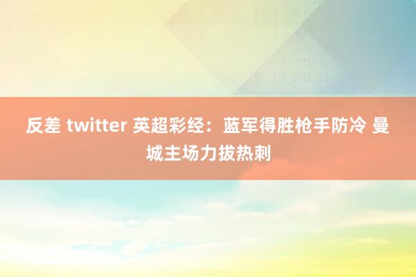反差 twitter 英超彩经：蓝军得胜枪手防冷 曼城主场力拔热刺