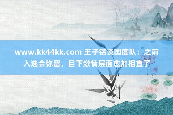 www.kk44kk.com 王子铭谈国度队：之前入选会弥留，目下激情层面愈加相宜了