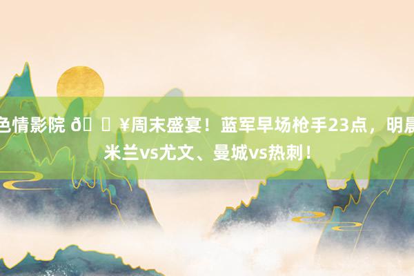 色情影院 🔥周末盛宴！蓝军早场枪手23点，明晨米兰vs尤文、曼城vs热刺！
