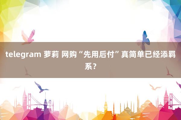 telegram 萝莉 网购“先用后付”真简单已经添羁系？