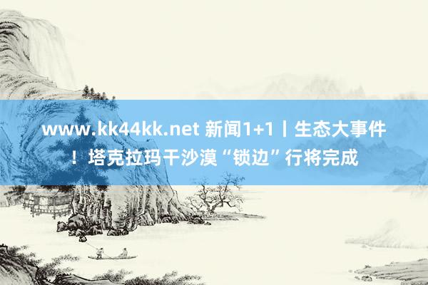 www.kk44kk.net 新闻1+1丨生态大事件！塔克拉玛干沙漠“锁边”行将完成