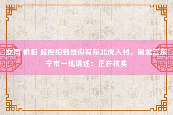 女同 偷拍 监控拍到疑似有东北虎入村，黑龙江东宁市一地讲述：正在核实