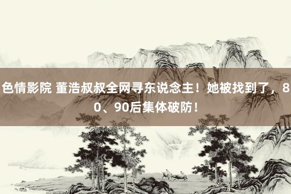 色情影院 董浩叔叔全网寻东说念主！她被找到了，80、90后集体破防！