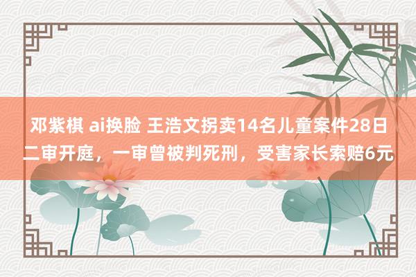 邓紫棋 ai换脸 王浩文拐卖14名儿童案件28日二审开庭，一审曾被判死刑，受害家长索赔6元