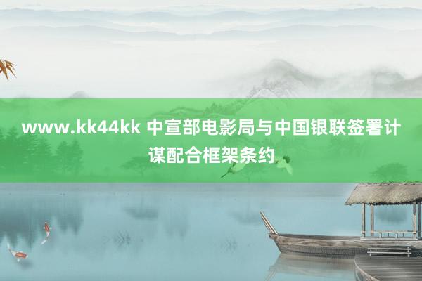 www.kk44kk 中宣部电影局与中国银联签署计谋配合框架条约
