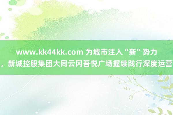 www.kk44kk.com 为城市注入“新”势力，新城控股集团大同云冈吾悦广场握续践行深度运营