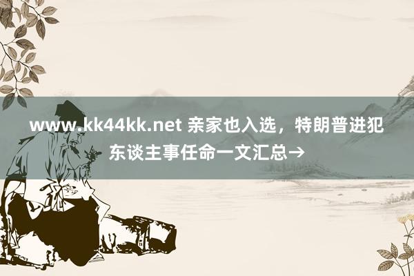 www.kk44kk.net 亲家也入选，特朗普进犯东谈主事任命一文汇总→