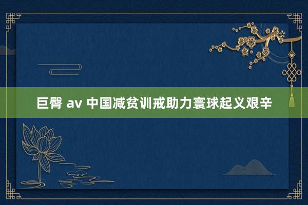 巨臀 av 中国减贫训戒助力寰球起义艰辛
