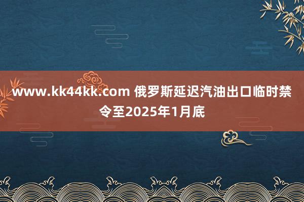 www.kk44kk.com 俄罗斯延迟汽油出口临时禁令至2025年1月底