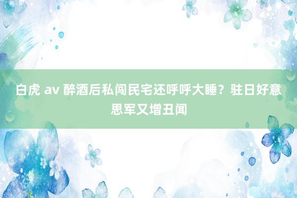 白虎 av 醉酒后私闯民宅还呼呼大睡？驻日好意思军又增丑闻