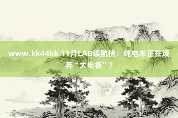 www.kk44kk 11月LAB续航榜：纯电车正在废弃“大电板”？