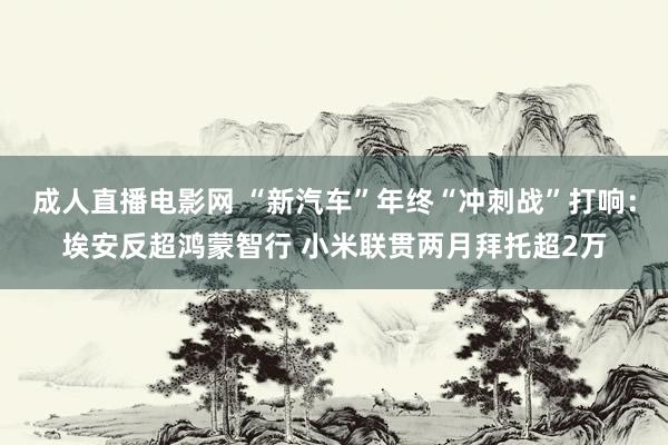 成人直播电影网 “新汽车”年终“冲刺战”打响：埃安反超鸿蒙智行 小米联贯两月拜托超2万