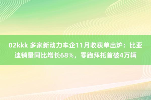 02kkk 多家新动力车企11月收获单出炉：比亚迪销量同比增长68%，零跑拜托首破4万辆