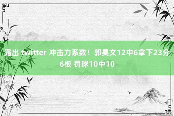 露出 twitter 冲击力系数！郭昊文12中6拿下23分6板 罚球10中10