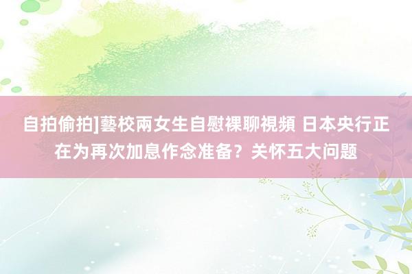 自拍偷拍]藝校兩女生自慰裸聊視頻 日本央行正在为再次加息作念准备？关怀五大问题