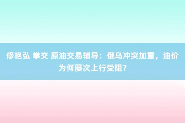 修艳弘 拳交 原油交易辅导：俄乌冲突加重，油价为何屡次上行受阻？