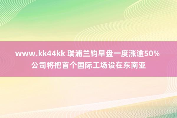 www.kk44kk 瑞浦兰钧早盘一度涨逾50% 公司将把首个国际工场设在东南亚