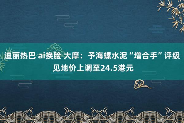 迪丽热巴 ai换脸 大摩：予海螺水泥“增合手”评级 见地价上调至24.5港元